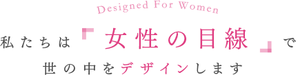 私たちは女性目線で世の中のデザインをします